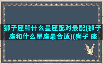 狮子座和什么星座配对最配(狮子座和什么星座最合适)(狮子 座和什么星座最配)